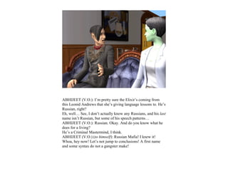 ABHIJEET (V.O.): I’m pretty sure the Elixir’s coming from
this Leonid Andrews that she’s giving language lessons to. He’s
Russian, right?
Eh, well… See, I don’t actually know any Russians, and his last
name isn’t Russian, but some of his speech patterns…
ABHIJEET (V.O.): Russian. Okay. And do you know what he
does for a living?
He’s a Criminal Mastermind, I think.
ABHIJEET (V.O.) (to himself): Russian Mafia! I knew it!
Whoa, hey now! Let’s not jump to conclusions! A first name
and some syntax do not a gangster make!
 