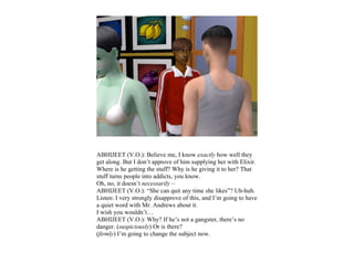 ABHIJEET (V.O.): Believe me, I know exactly how well they
get along. But I don’t approve of him supplying her with Elixir.
Where is he getting the stuff? Why is he giving it to her? That
stuff turns people into addicts, you know.
Oh, no, it doesn’t necessarily –
ABHIJEET (V.O.): “She can quit any time she likes”? Uh-huh.
Listen: I very strongly disapprove of this, and I’m going to have
a quiet word with Mr. Andrews about it.
I wish you wouldn’t…
ABHIJEET (V.O.): Why? If he’s not a gangster, there’s no
danger. (suspiciously) Or is there?
(firmly) I’m going to change the subject now.
 