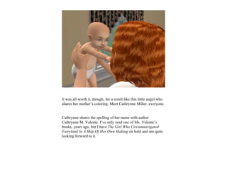 It was all worth it, though, for a result like this little angel who
shares her mother’s coloring. Meet Cathrynne Miller, everyone.


Cathrynne shares the spelling of her name with author
Cathrynne M. Valente. I’ve only read one of Ms. Valente’s
books, years ago, but I have The Girl Who Circumnavigated
Fairyland In A Ship Of Her Own Making on hold and am quite
looking forward to it.
 