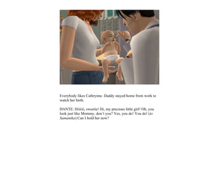 Everybody likes Cathrynne. Daddy stayed home from work to
watch her birth.

DANTE: Hiiiiii, sweetie! Hi, my precious little girl! Oh, you
look just like Mommy, don’t you? Yes, you do! You do! (to
Samantha) Can I hold her now?
 