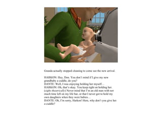 Granda actually stopped cleaning to come see the new arrival.

HARKON: Hey, Don. You don’t mind if I give my new
grandbaby a cuddle, do you?
DANTE: Well, I was enjoying holding her myself…
HARKON: Oh, that’s okay. You keep right on holding her.
(sighs theatrically) Never mind that I’m an old man with not
much time left on my life bar, or that I never got to hold my
own daughters when they were babies…
DANTE: Oh, I’m sorry, Harkon! Here, why don’t you give her
a cuddle?
 