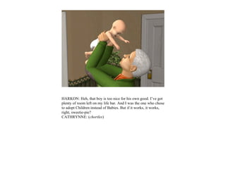 HARKON: Heh, that boy is too nice for his own good. I’ve got
plenty of room left on my life bar. And I was the one who chose
to adopt Children instead of Babies. But if it works, it works,
right, sweetie-pie?
CATHRYNNE: (chortles)
 