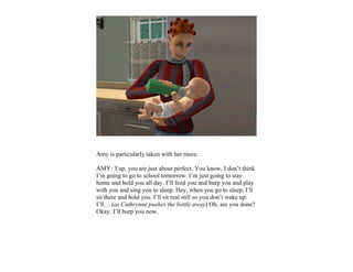Amy is particularly taken with her niece.

AMY: Yup, you are just about perfect. You know, I don’t think
I’m going to go to school tomorrow. I’m just going to stay
home and hold you all day. I’ll feed you and burp you and play
with you and sing you to sleep. Hey, when you go to sleep, I’ll
sit there and hold you. I’ll sit real still so you don’t wake up.
I’ll… (as Cathrynne pushes the bottle away) Oh, are you done?
Okay. I’ll burp you now.
 