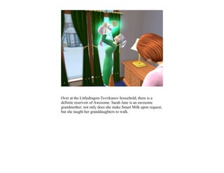 Over at the Littledragon-Tsvirkunov household, there is a
definite reservoir of Awesome. Sarah Jane is an awesome
grandmother: not only does she make Smart Milk upon request,
but she taught her granddaughters to walk.
 