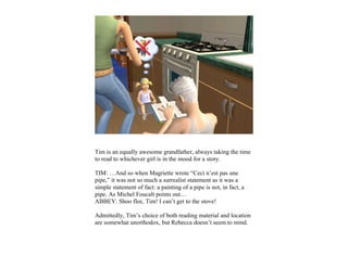 Tim is an equally awesome grandfather, always taking the time
to read to whichever girl is in the mood for a story.

TIM: …And so when Magriette wrote “Ceci n’est pas une
pipe,” it was not so much a surrealist statement as it was a
simple statement of fact: a painting of a pipe is not, in fact, a
pipe. As Michel Foucalt points out…
ABBEY: Shoo flee, Tim! I can’t get to the stove!

Admittedly, Tim’s choice of both reading material and location
are somewhat unorthodox, but Rebecca doesn’t seem to mind.
 