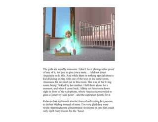 The girls are equally awesome. I don’t have photographic proof
of any of it, but just to give you a taste… I did not direct
Anastasia to do this. And while there is nothing special about a
kid deciding to play with one of the toys in the same room,
Anastasia did not start out in this room. She was in the living
room, being Tickled by her mother. I left them alone for a
moment, and when I came back, Abbey set Anastasia down
right in front of the xylophone, where Anastasia proceeded to
gain a Creativity skill point – and the aspiration points for it.

Rebecca has performed similar feats of redirecting her parents
to do her bidding instead of mine. I’m very glad they were
twins: that much pure concentrated Awesome in one Sim could
only spell Fiery Doom for the ’hood.
 
