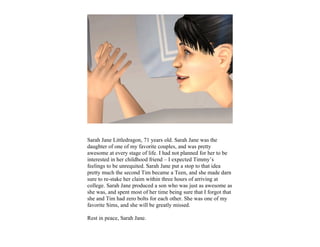 Sarah Jane Littledragon, 71 years old. Sarah Jane was the
daughter of one of my favorite couples, and was pretty
awesome at every stage of life. I had not planned for her to be
interested in her childhood friend – I expected Timmy’s
feelings to be unrequited. Sarah Jane put a stop to that idea
pretty much the second Tim became a Teen, and she made darn
sure to re-stake her claim within three hours of arriving at
college. Sarah Jane produced a son who was just as awesome as
she was, and spent most of her time being sure that I forgot that
she and Tim had zero bolts for each other. She was one of my
favorite Sims, and she will be greatly missed.

Rest in peace, Sarah Jane.
 