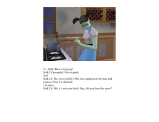 Hi, Sally! How’s it going?
SALLY (coughs): Not so good.
No?
SALLY: No. (sorrowfully) This was supposed to be mac and
cheese. Now it’s charcoal.
I’m sorry.
SALLY: Oh, it’s not your fault. Hey, did you hear the news?
 
