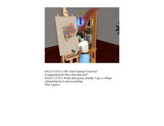 SALLY (V.O.): Oh! And I maxed Creativity!
Congratulations! How does that feel?
SALLY (V.O.): Pretty darn good, actually. I got a college
scholarship for it and everything.
That’s great!
 