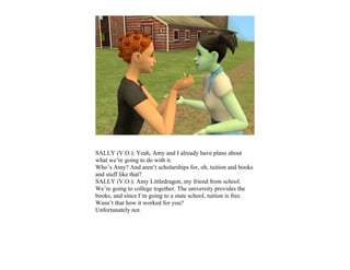 SALLY (V.O.): Yeah, Amy and I already have plans about
what we’re going to do with it.
Who’s Amy? And aren’t scholarships for, oh, tuition and books
and stuff like that?
SALLY (V.O.): Amy Littledragon, my friend from school.
We’re going to college together. The university provides the
books, and since I’m going to a state school, tuition is free.
Wasn’t that how it worked for you?
Unfortunately not.
 