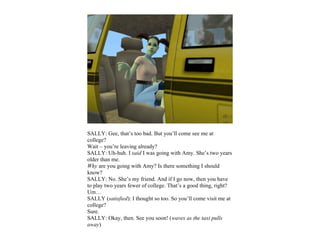 SALLY: Gee, that’s too bad. But you’ll come see me at
college?
Wait – you’re leaving already?
SALLY: Uh-huh. I said I was going with Amy. She’s two years
older than me.
Why are you going with Amy? Is there something I should
know?
SALLY: No. She’s my friend. And if I go now, then you have
to play two years fewer of college. That’s a good thing, right?
Um…
SALLY (satisfied): I thought so too. So you’ll come visit me at
college?
Sure.
SALLY: Okay, then. See you soon! (waves as the taxi pulls
away)
 