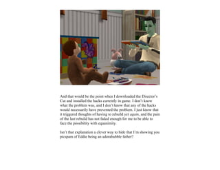 And that would be the point when I downloaded the Director’s
Cut and installed the hacks currently in game. I don’t know
what the problem was, and I don’t know that any of the hacks
would necessarily have prevented the problem. I just know that
it triggered thoughts of having to rebuild yet again, and the pain
of the last rebuild has not faded enough for me to be able to
face the possibility with equanimity.

Isn’t that explanation a clever way to hide that I’m showing you
picspam of Eddie being an adorabubble father?
 