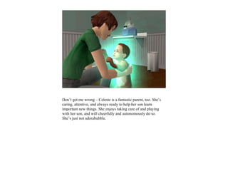 Don’t get me wrong – Celeste is a fantastic parent, too. She’s
caring, attentive, and always ready to help her son learn
important new things. She enjoys taking care of and playing
with her son, and will cheerfully and autonomously do so.
She’s just not adorabubble.
 