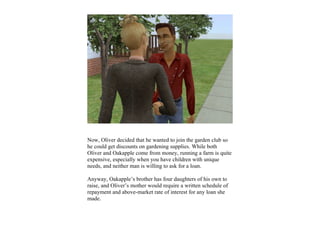 Now, Oliver decided that he wanted to join the garden club so
he could get discounts on gardening supplies. While both
Oliver and Oakapple come from money, running a farm is quite
expensive, especially when you have children with unique
needs, and neither man is willing to ask for a loan.

Anyway, Oakapple’s brother has four daughters of his own to
raise, and Oliver’s mother would require a written schedule of
repayment and above-market rate of interest for any loan she
made.
 