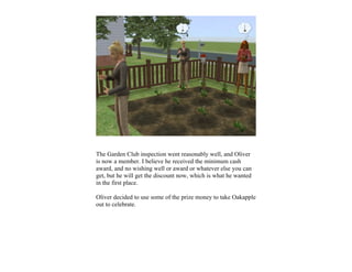 The Garden Club inspection went reasonably well, and Oliver
is now a member. I believe he received the minimum cash
award, and no wishing well or award or whatever else you can
get, but he will get the discount now, which is what he wanted
in the first place.

Oliver decided to use some of the prize money to take Oakapple
out to celebrate.
 