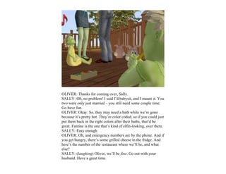 OLIVER: Thanks for coming over, Sally.
SALLY: Oh, no problem! I said I’d babysit, and I meant it. You
two were only just married – you still need some couple time.
Go have fun.
OLIVER: Okay. So, they may need a bath while we’re gone
because it’s pretty hot. They’re color coded, so if you could just
put them back in the right colors after their baths, that’d be
great. Fantine is the one that’s kind of elfin-looking, over there.
SALLY: Easy enough.
OLIVER: Oh, and emergency numbers are by the phone. And if
you get hungry, there’s some grilled cheese in the fridge. And
here’s the number of the restaurant where we’ll be, and what
else?
SALLY: (laughing) Oliver, we’ll be fine. Go out with your
husband. Have a great time.
 