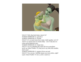 SALLY: Well, that feels better, doesn’t it?
NAKED TODDLER #1: (splashes)
NAKED TODDLER #2: Uh-huh.
SALLY: It’s so much more fun to take a bath together, isn’t it?
And it’s so much easier on Auntie Sally – now I only have to
clean up the bathroom once.
NAKED TODDLER #2: I help clean.
SALLY: Yes, by splashing the water all over everywhere.
(picks up Naked Toddler #1) And you’re my little elfin maiden,
aren’t you?
NAKED TODDLER #1: (giggles) Elves not real.
SALLY: Yes, you are. And that means you wear yellow, right?
(spins Naked Toddler #1 into a yellow sundress)
 