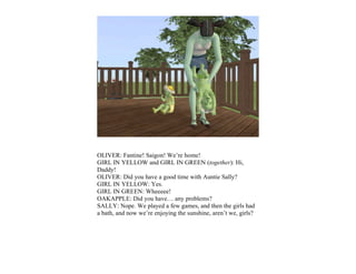 OLIVER: Fantine! Saigon! We’re home!
GIRL IN YELLOW and GIRL IN GREEN (together): Hi,
Daddy!
OLIVER: Did you have a good time with Auntie Sally?
GIRL IN YELLOW: Yes.
GIRL IN GREEN: Wheeeee!
OAKAPPLE: Did you have… any problems?
SALLY: Nope. We played a few games, and then the girls had
a bath, and now we’re enjoying the sunshine, aren’t we, girls?
 