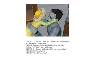 OAKAPPLE: Did you… miss me… Saigon? (to Oliver) Saigon
is… the one in… yellow, right?
OLIVER: Saigon is the one who looks Vulcan, not elfin.
OAKAPPLE: What’s the… difference?
OLIVER: Er – Saigon, tell Daddy which one you are, okay?
GIRL IN GREEN: (giggles)
GIRL IN YELLOW: Airplane!
 