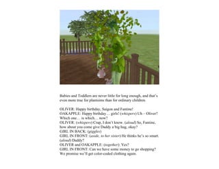 Babies and Toddlers are never little for long enough, and that’s
even more true for plantsims than for ordinary children.

OLIVER: Happy birthday, Saigon and Fantine!
OAKAPPLE: Happy birthday… girls! (whispers) Uh – Oliver?
Which one… is which… now?
OLIVER: (whispers) Crap, I don’t know. (aloud) So, Fantine,
how about you come give Daddy a big hug, okay?
GIRL IN BACK: (giggles)
GIRL IN FRONT: (aside, to her sister) He thinks he’s so smart.
(aloud) Daddy?
OLIVER and OAKAPPLE: (together): Yes?
GIRL IN FRONT: Can we have some money to go shopping?
We promise we’ll get color-coded clothing again.
 