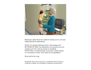 Buttercup’s father Ryan has a habit of coming over to visit and
letting himself in unannounced.

RYAN: Ey shrouda, Buttercup. How’s life treating you?
BUTTERCUP: Dad! You should have let me know you were
coming over! I’d’ve put up screens or something.
RYAN: Meh, I’m retired, honey. If you have a green thumb,
it’s no business of mine. Now where are my grandkids?

Ryan used to be a cop.


Incidentally, Ryan comes from Ruth’s (un)Officially Wacky Boolprop
Challenge, available over at Boolprop. [/shameless self-promotion]
 