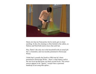 Dante also has ten Neat points, but he rarely gets to clean
anything. In fact, his cleaning is often limited to the catbox, as
Harkon and Nirel both tend to leave that until last.

Plus, Dante’s the only one in the household with an actual job.
He’s a Journalist, and was recently promoted to Horoscope
Writer.

I think that’s actually the fourth or fifth time he’s been
promoted to Horoscope Writer – there’s a bad chance card at
the next level up that kicks you back several levels. The correct
answer appears to be “Ignore,” except I have a personal
handicap of not using that option…
 