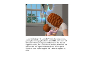 …and finished up with Learn To Walk in the same session,
gaining the memory right after the Smart Milk Glow wore off.
(I wouldn’t blame you if you don’t believe me that they all
happened at once, but it’s still true.) Of course, that leaves her
with two and half days of Toddlerhood left and no special
lessons to learn. (sigh) I suppose that’s what the toys are for,
right?
 