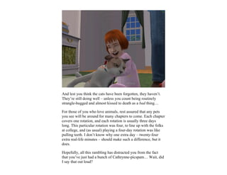 And lest you think the cats have been forgotten, they haven’t.
They’re still doing well – unless you count being routinely
strangle-hugged and almost kissed to death as a bad thing…

For those of you who love animals, rest assured that any pets
you see will be around for many chapters to come. Each chapter
covers one rotation, and each rotation is usually three days
long. This particular rotation was four, to line up with the folks
at college, and (as usual) playing a four-day rotation was like
pulling teeth. I don’t know why one extra day – twenty-four
extra real-life minutes – should make such a difference, but it
does.

Hopefully, all this rambling has distracted you from the fact
that you’ve just had a bunch of Cathrynne-picspam… Wait, did
I say that out loud?
 