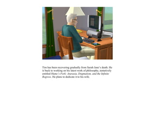 Tim has been recovering gradually from Sarah Jane’s death. He
is back to working on his latest work of philosophy, tentatively
entitled Hume’s Fork: Ataraxia, Dogmatism, and the Infinite
Regress. He plans to dedicate it to his wife.
 