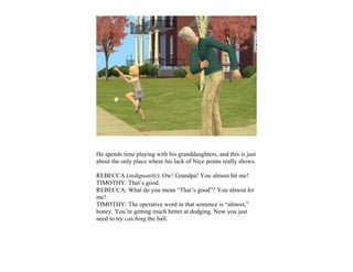 He spends time playing with his granddaughters, and this is just
about the only place where his lack of Nice points really shows.

REBECCA (indignantly): Ow! Grandpa! You almost hit me!
TIMOTHY: That’s good.
REBECCA: What do you mean “That’s good”? You almost hit
me!
TIMOTHY: The operative word in that sentence is “almost,”
honey. You’re getting much better at dodging. Now you just
need to try catching the ball.
 