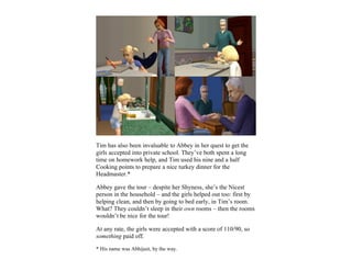 Tim has also been invaluable to Abbey in her quest to get the
girls accepted into private school. They’ve both spent a long
time on homework help, and Tim used his nine and a half
Cooking points to prepare a nice turkey dinner for the
Headmaster.*

Abbey gave the tour – despite her Shyness, she’s the Nicest
person in the household – and the girls helped out too: first by
helping clean, and then by going to bed early, in Tim’s room.
What? They couldn’t sleep in their own rooms – then the rooms
wouldn’t be nice for the tour!

At any rate, the girls were accepted with a score of 110/90, so
something paid off.

* His name was Abhijeet, by the way.
 