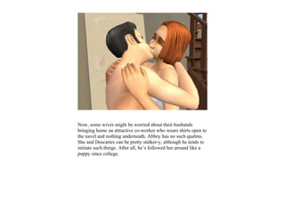 Now, some wives might be worried about their husbands
bringing home an attractive co-worker who wears shirts open to
the navel and nothing underneath. Abbey has no such qualms.
She and Descartes can be pretty stalker-y, although he tends to
initiate such things. After all, he’s followed her around like a
puppy since college.
 