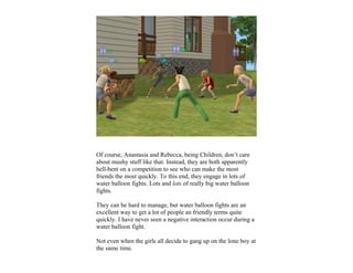 Of course, Anastasia and Rebecca, being Children, don’t care
about mushy stuff like that. Instead, they are both apparently
hell-bent on a competition to see who can make the most
friends the most quickly. To this end, they engage in lots of
water balloon fights. Lots and lots of really big water balloon
fights.

They can be hard to manage, but water balloon fights are an
excellent way to get a lot of people an friendly terms quite
quickly. I have never seen a negative interaction occur during a
water balloon fight.

Not even when the girls all decide to gang up on the lone boy at
the same time.
 