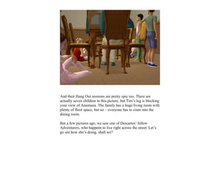 And their Hang Out sessions are pretty epic too. There are
actually seven children in this picture, but Tim’s leg is blocking
your view of Anastasia. The family has a huge living room with
plenty of floor space, but no – everyone has to cram into the
dining room.

But a few pictures ago, we saw one of Descartes’ fellow
Adventurers, who happens to live right across the street. Let’s
go see how she’s doing, shall we?
 