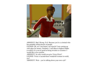 ABHIJEET: Bad. Wrong. Evil. Because you’re a criminal who
has probably killed dozens of people.
LEONID: Oh, no! I am brains, not muscle! I am coming up
with ideas for money, freelance. I sell ideas to highest bidder.
(wistfully) It is not as good as being inventor or scientist. I
would like to be scientist.
ABHIJEET: So why would you give Trixie Elixir?
LEONID: Trixie is second-most wonderful woman in world,
yes?
ABHIJEET: Wait – you’re talking down your own wife?
 