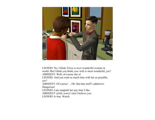 LEONID: No, I think Trixie is most wonderful woman in
world. But I think you think your wife is most wonderful, yes?
ABHIJEET: Well, of course she is!
LEONID: And you want as much time with her as possible,
yes?
ABHIJEET: Of course! …Oh. But that stuff’s addictive!
Dangerous!
LEONID: I am stoppink her any time I like.
ABHIJEET: (folds arms) I don’t believe you.
LEONID: Is true. Watch.
 