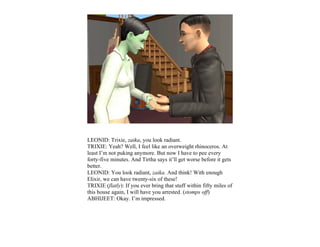 LEONID: Trixie, zaika, you look radiant.
TRIXIE: Yeah? Well, I feel like an overweight rhinoceros. At
least I’m not puking anymore. But now I have to pee every
forty-five minutes. And Tirtha says it’ll get worse before it gets
better.
LEONID: You look radiant, zaika. And think! With enough
Elixir, we can have twenty-six of these!
TRIXIE (flatly): If you ever bring that stuff within fifty miles of
this house again, I will have you arrested. (stomps off)
ABHIJEET: Okay. I’m impressed.
 