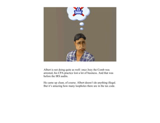 Albert is not doing quite as well: once Joey the Comb was
arrested, his CPA practice lost a lot of business. And that was
before the IRS audits.

He came up clean, of course. Albert doesn’t do anything illegal.
But it’s amazing how many loopholes there are in the tax code.
 