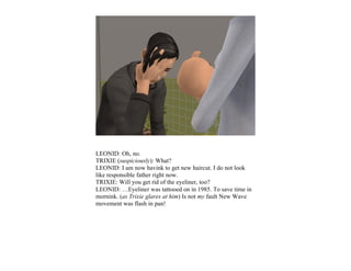 LEONID: Oh, no.
TRIXIE (suspiciously): What?
LEONID: I am now havink to get new haircut. I do not look
like responsible father right now.
TRIXIE: Will you get rid of the eyeliner, too?
LEONID: …Eyeliner was tattooed on in 1985. To save time in
mornink. (as Trixie glares at him) Is not my fault New Wave
movement was flash in pan!
 