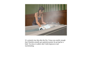 It’s certainly true that after the fire, Venus was smelly enough
that Charlotte actually got aspiration points for giving her a
bath. You have to admit, that’s both impressive and
incriminating.
 