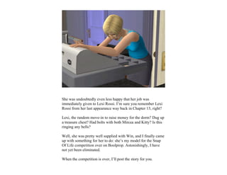 She was undoubtedly even less happy that her job was
immediately given to Lexi Rossi. I’m sure you remember Lexi
Rossi from her last appearance way back in Chapter 13, right?

Lexi, the random move-in to raise money for the dorm? Dug up
a treasure chest? Had bolts with both Mircea and Kitty? Is this
ringing any bells?

Well, she was pretty well supplied with Win, and I finally came
up with something for her to do: she’s my model for the Snap
Of Life competition over on Boolprop. Astonishingly, I have
not yet been eliminated.

When the competition is over, I’ll post the story for you.
 