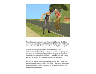 Now, I can’t prove that it was Disgruntled Townie Girl, but
somebody came along and kicked over the trashcan, producing
the roaches that Charlotte is so enthusiastically Stomping On.

And the roaches produced the flu that Mifune is so
enthusiastically Spreading. (rolls eyes) Mifune, coughing into
the crook of your arm severely reduces the person-to-person
transmission of infectious diseases! Go to bed and don’t even
breathe in anyone else’s direction until you’re better!

But it was too late, of course. Both Charlotte and Louise had
already contracted the virus at that point. The entire household
was quarantined for the remainder of the rotation, hence the
lack of further pictures.
 