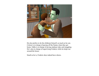 He also prefers to do the childcare himself, as much as he can.
Celeste is in charge of paying off the Nanny when they get
home. Eddie is in charge of giving airplane rides and snuggling.
He’s also in charge of supervising Frederic while he helps out
around the house.

Small as he is, Frederic does indeed have chores.
 
