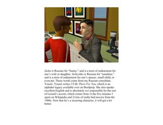 Zaika is Russian for “bunny,” and is a term of endearment for
one’s wife or daughter. Solnyshko is Russian for “sunshine,”
and is a term of endearment for one’s spouse, small child, or
even pet. These words come from my Russian consultant,
Yousei. Yousei writes I’ll Be There For You, which is an
alphabet legacy available over on Boolprop. She also speaks
excellent English and is absolutely not responsible for the rest
of Leonid’s accent, which comes from 1) the five minutes I
spent on Wikipedia and 2) lots of really bad movies from the
1980s. Now that he’s a recurring character, it will get a lot
better.
 