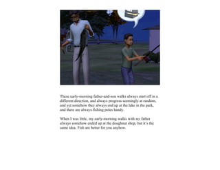 These early-morning father-and-son walks always start off in a
different direction, and always progress seemingly at random,
and yet somehow they always end up at the lake in the park,
and there are always fishing poles handy.

When I was little, my early-morning walks with my father
always somehow ended up at the doughnut shop, but it’s the
same idea. Fish are better for you anyhow.
 
