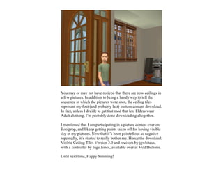 You may or may not have noticed that there are now ceilings in
a few pictures. In addition to being a handy way to tell the
sequence in which the pictures were shot, the ceiling tiles
represent my first (and probably last) custom content download.
In fact, unless I decide to get that mod that lets Elders wear
Adult clothing, I’m probably done downloading altogether.

I mentioned that I am participating in a picture contest over on
Boolprop, and I keep getting points taken off for having visible
sky in my pictures. Now that it’s been pointed out as negative
repeatedly, it’s started to really bother me. Hence the download:
Visible Ceiling Tiles Version 3.0 and recolors by jgwhiteus,
with a controller by Inge Jones, available over at ModTheSims.

Until next time, Happy Simming!
 