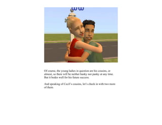 Of course, the young ladies in question are his cousins, or
almost, so there will be neither hanky nor panky at any time.
But it bodes well for his future success.

And speaking of Cecil’s cousins, let’s check in with two more
of them.
 