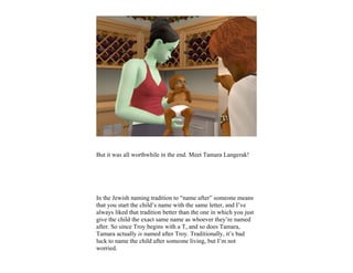 But it was all worthwhile in the end. Meet Tamara Langerak!




In the Jewish naming tradition to “name after” someone means
that you start the child’s name with the same letter, and I’ve
always liked that tradition better than the one in which you just
give the child the exact same name as whoever they’re named
after. So since Troy begins with a T, and so does Tamara,
Tamara actually is named after Troy. Traditionally, it’s bad
luck to name the child after someone living, but I’m not
worried.
 