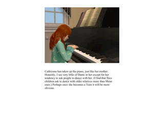 Cathrynne has taken up the piano, just like her mother.
Honestly, I see very little of Dante in her except for her
tendency to ask people to dance with her. (I find that Nice
children ask to dance with older relatives more than Mean
ones.) Perhaps once she becomes a Teen it will be more
obvious.
 