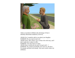 Adam is not about to blithely take advantage of Amy’s
naturally affectionate tendencies, however.

ADAM: Sir, I wanted to talk to you about your daughter.
HARKON: Do you want to move in?
ADAM: Wow, that’s direct. Um, I’d like to be with Amy, and I
don’t really have a place to offer –
HARKON: You can’t move in. Sorry.
ADAM: But it would only be until I can get a job – !
HARKON: No, I mean you literally can’t move in. We have
five people and three cats already. Any more would violate city
ordinance.
 